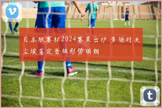 日本联赛杯2024赛果出炉 多场对决尘埃落定晋级形势明朗