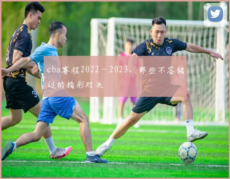 cba赛程2022 - 2023,那些不容错过的精彩对决