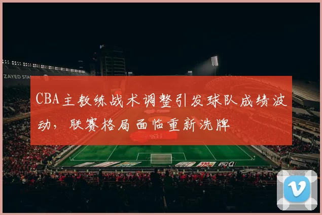CBA主教练战术调整引发球队成绩波动，联赛格局面临重新洗牌