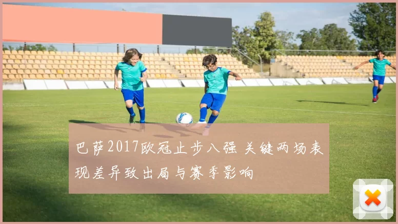 巴萨2017欧冠止步八强 关键两场表现差异致出局与赛季影响