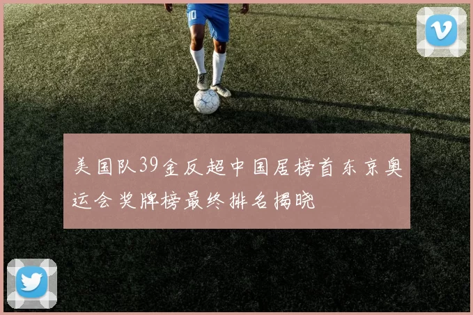 美国队39金反超中国居榜首东京奥运会奖牌榜最终排名揭晓