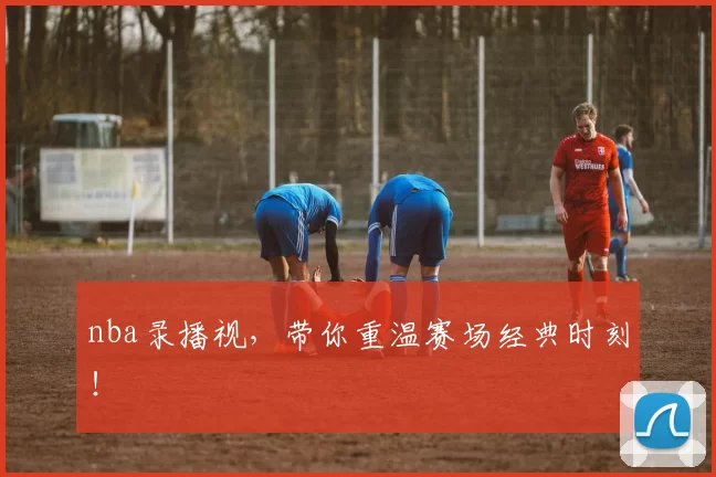nba录播视，带你重温赛场经典时刻！