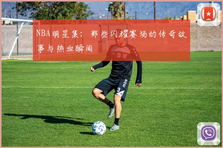 NBA明星集:那些闪耀赛场的传奇故事与热血瞬间