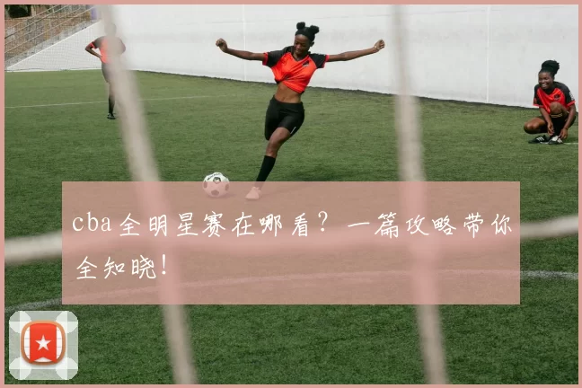 cba全明星赛在哪看？一篇攻略带你全知晓！