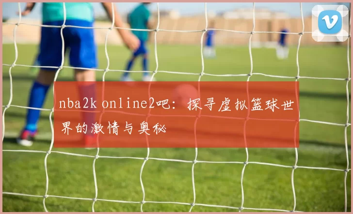nba2k online2吧：探寻虚拟篮球世界的激情与奥秘
