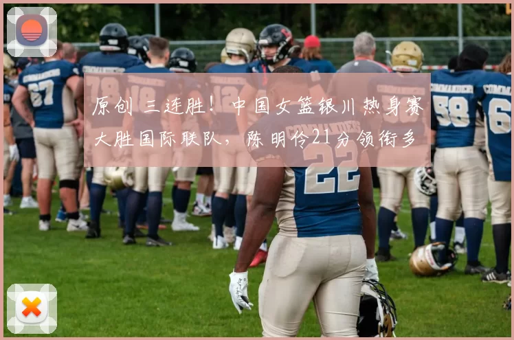 原创 三连胜！中国女篮银川热身赛大胜国际联队，陈明伶21分领衔多点开花