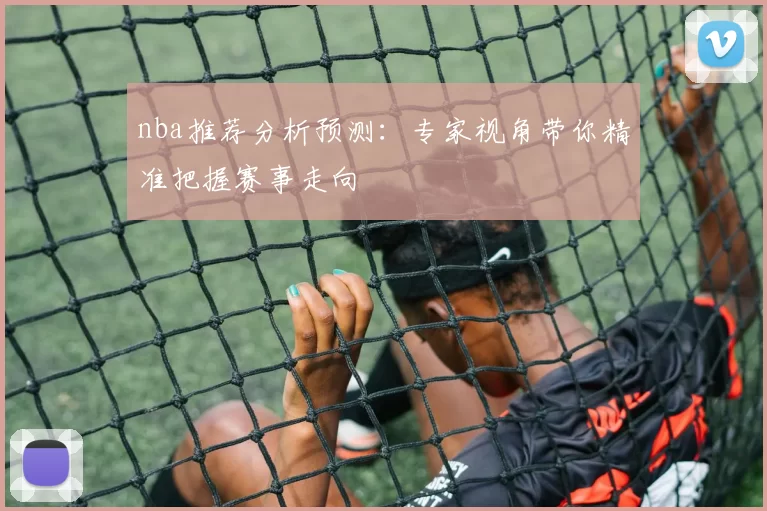 nba推荐分析预测：专家视角带你精准把握赛事走向