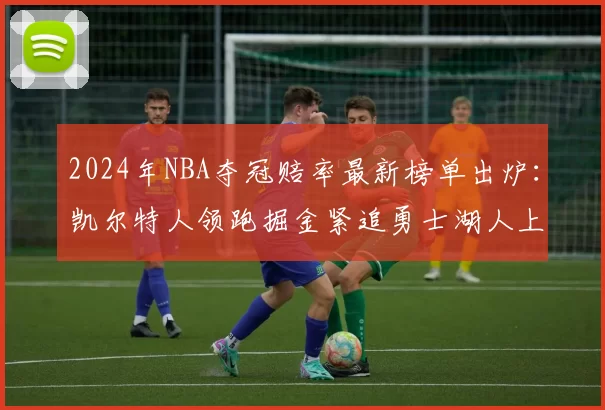 2024年NBA夺冠赔率最新榜单出炉：凯尔特人领跑掘金紧追勇士湖人上榜