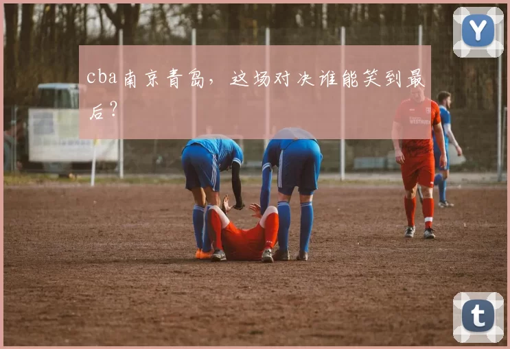 cba南京青岛，这场对决谁能笑到最后？