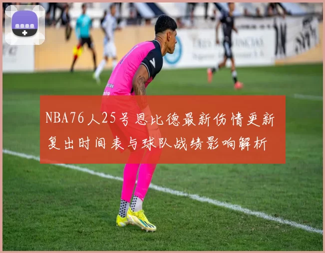 NBA76人25号恩比德最新伤情更新 复出时间表与球队战绩影响解析