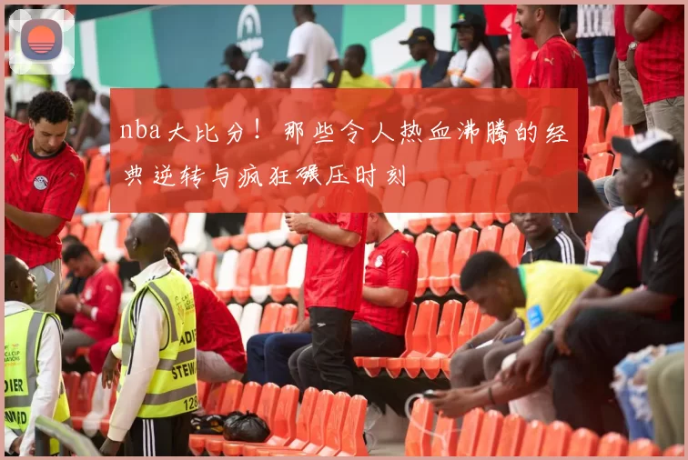 nba大比分!那些令人热血沸腾的经典逆转与疯狂碾压时刻