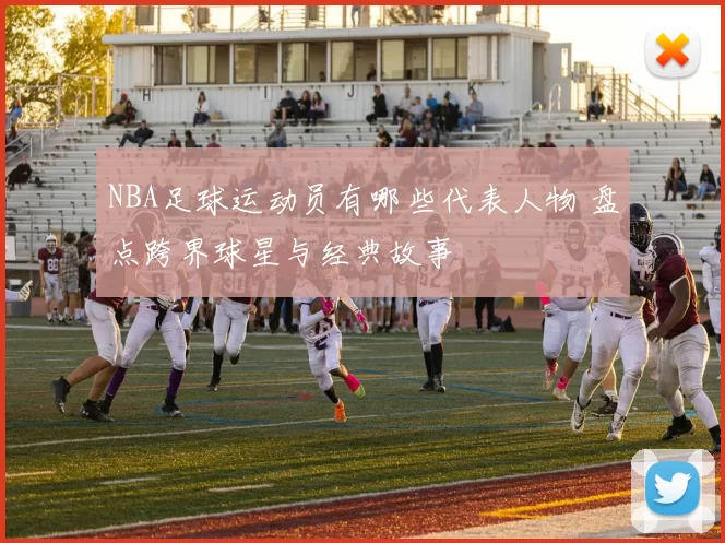 NBA足球运动员有哪些代表人物 盘点跨界球星与经典故事