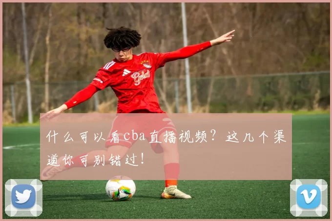 什么可以看cba直播视频？这几个渠道你可别错过！