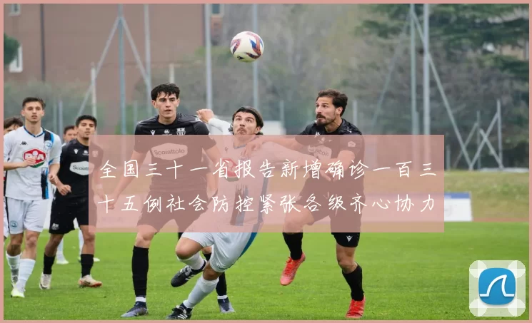 全国三十一省报告新增确诊一百三十五例社会防控紧张各级齐心协力