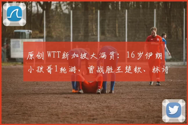 原创 WTT新加坡大满贯:16岁伊朗小孩哥1轮游,曾战胜王楚钦、林诗栋