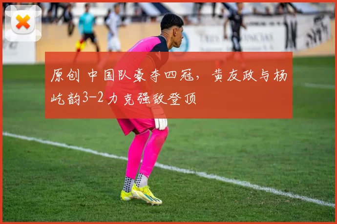 原创 中国队豪夺四冠，黄友政与杨屹韵3-2力克强敌登顶