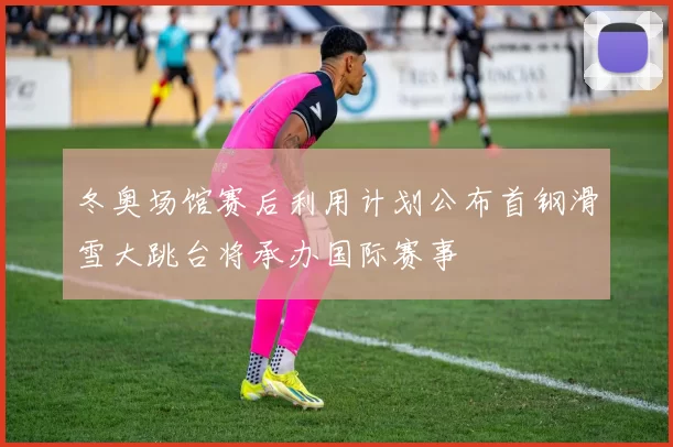 冬奥场馆赛后利用计划公布首钢滑雪大跳台将承办国际赛事