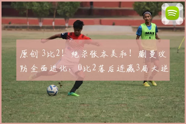原创 3比2！绝杀张本美和！蒯曼攻防全面进化，0比2落后连赢3局大逆转