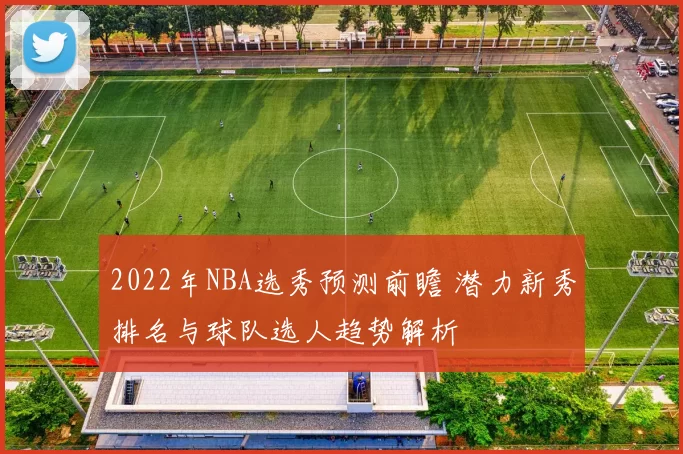 2022年NBA选秀预测前瞻 潜力新秀排名与球队选人趋势解析