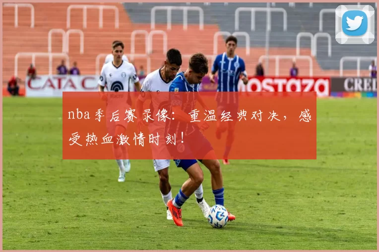 nba季后赛录像：重温经典对决，感受热血激情时刻！