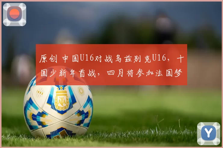 原创 中国U16对战乌兹别克U16，十国少新年首战，四月将参加法国梦太古杯