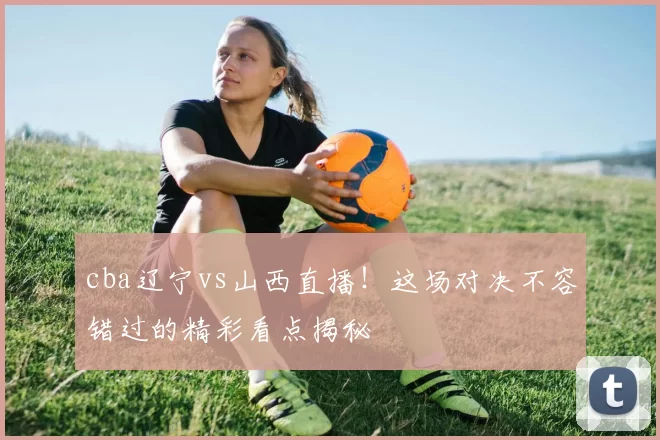 cba辽宁vs山西直播！这场对决不容错过的精彩看点揭秘