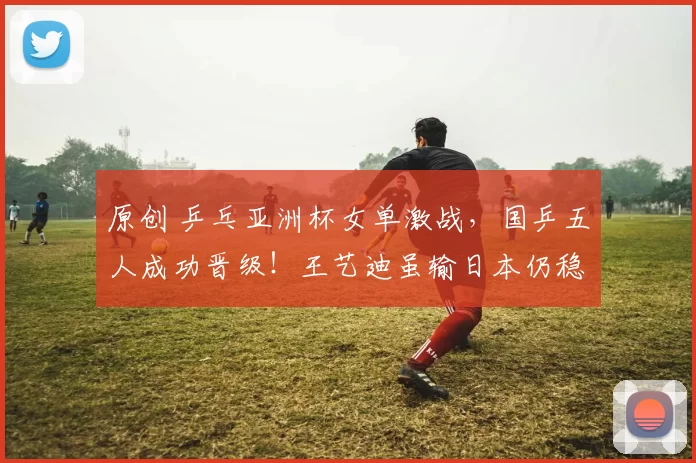 原创 乒乓亚洲杯女单激战，国乒五人成功晋级！王艺迪虽输日本仍稳获出线资格