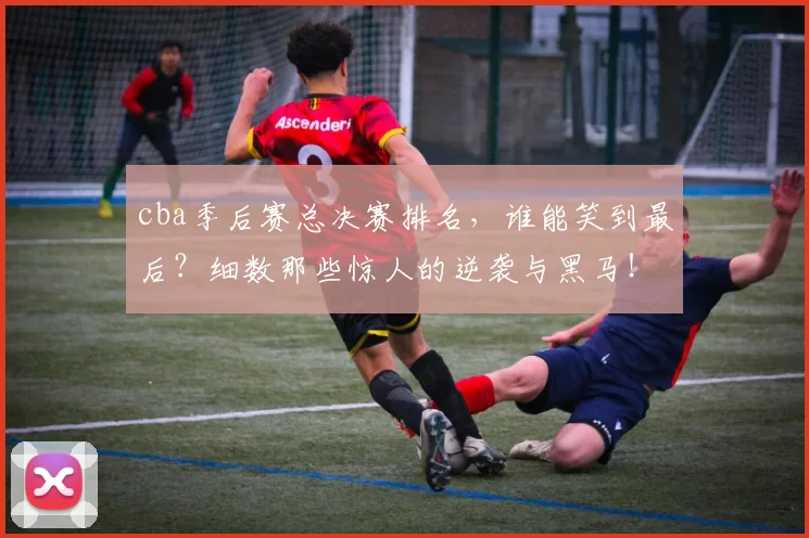 cba季后赛总决赛排名，谁能笑到最后？细数那些惊人的逆袭与黑马！