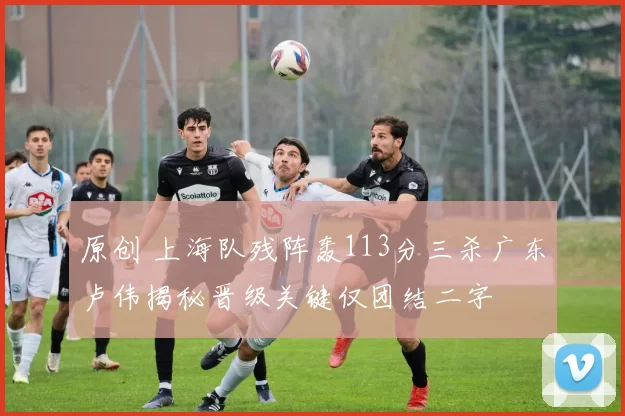 原创 上海队残阵轰113分三杀广东卢伟揭秘晋级关键仅团结二字