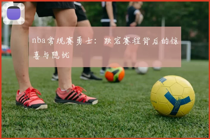 nba常规赛勇士:跌宕赛程背后的惊喜与隐忧