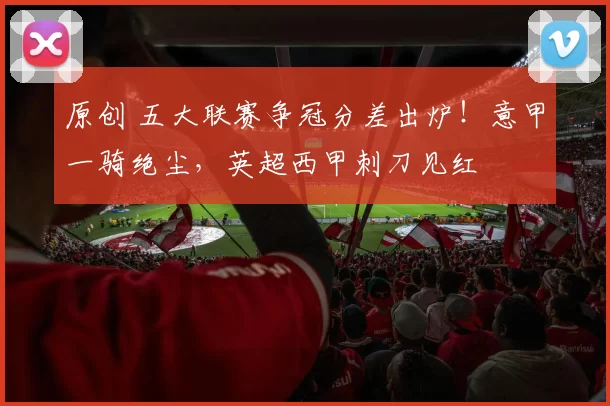 原创 五大联赛争冠分差出炉！意甲一骑绝尘，英超西甲刺刀见红