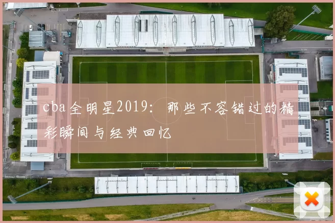 cba全明星2019：那些不容错过的精彩瞬间与经典回忆