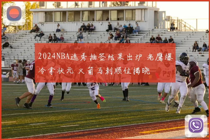 2024NBA选秀抽签结果出炉 老鹰爆冷拿状元 火箭马刺顺位揭晓
