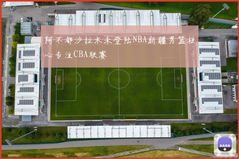 阿不都沙拉木未登陆NBA新疆男篮核心专注CBA联赛