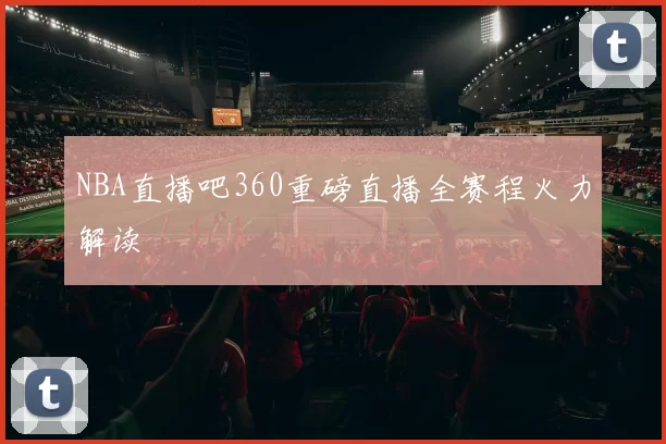 NBA直播吧360重磅直播全赛程火力解读